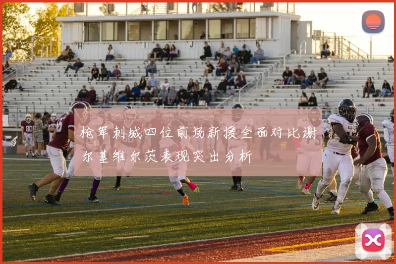 枪军刺城四位前场新援全面对比谢尔基维尔茨表现突出分析