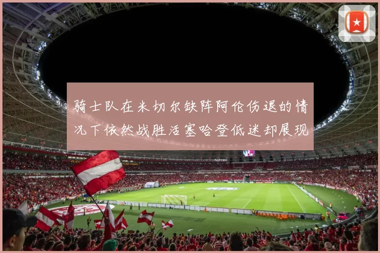 骑士队在米切尔缺阵阿伦伤退的情况下依然战胜活塞哈登低迷却展现季后赛实力