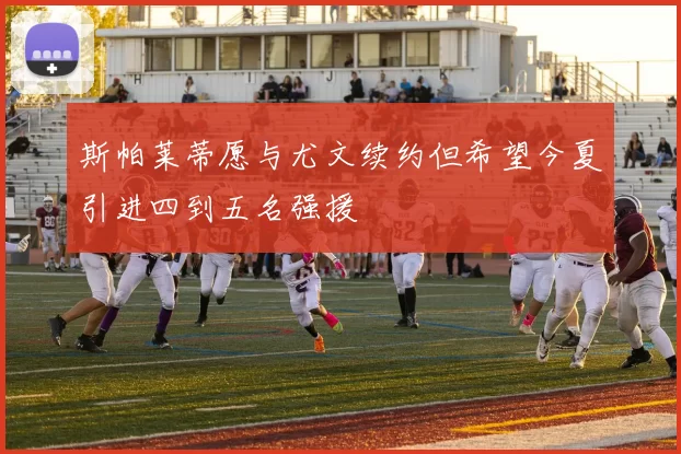 斯帕莱蒂愿与尤文续约但希望今夏引进四到五名强援