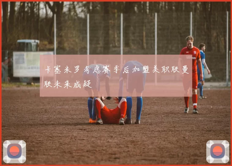 卡塞米罗考虑赛季后加盟美职联曼联未来成疑