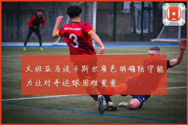 文班亚马谈卡斯尔角色明确防守能力让对手运球困难重重