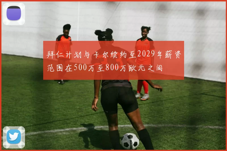 拜仁计划与卡尔续约至2029年薪资范围在500万至800万欧元之间
