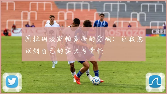 图拉姆谈斯帕莱蒂的影响：让我意识到自己的实力与责任
