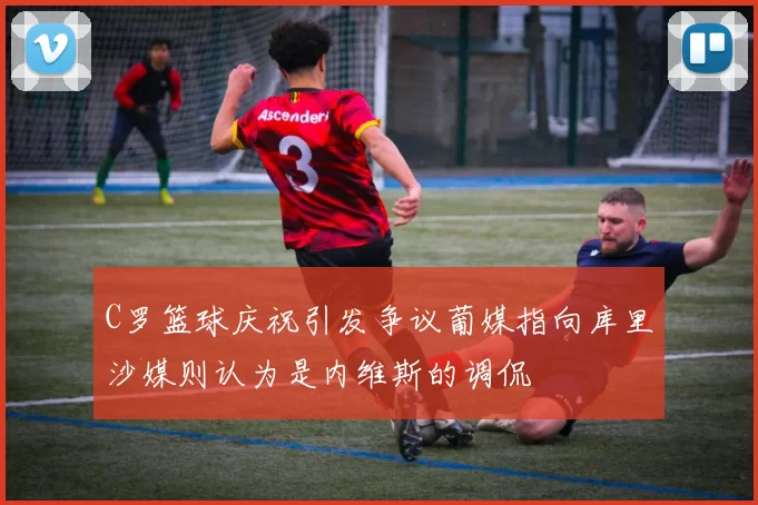 C罗篮球庆祝引发争议葡媒指向库里沙媒则认为是内维斯的调侃