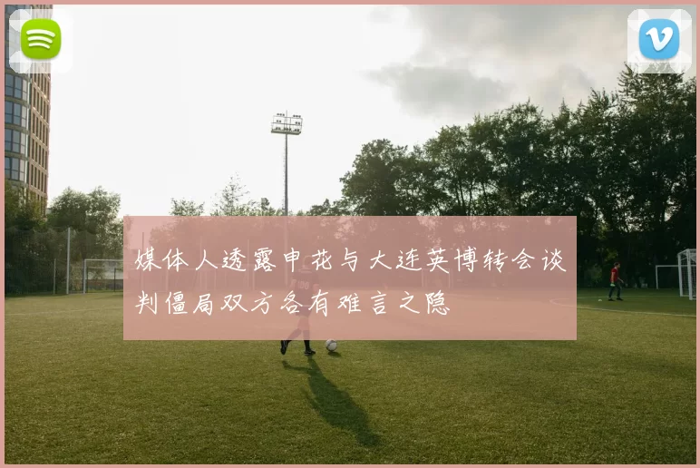 媒体人透露申花与大连英博转会谈判僵局双方各有难言之隐