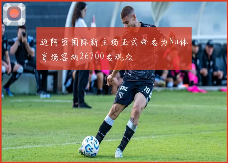 迈阿密国际新主场正式命名为Nu体育场容纳26700名观众