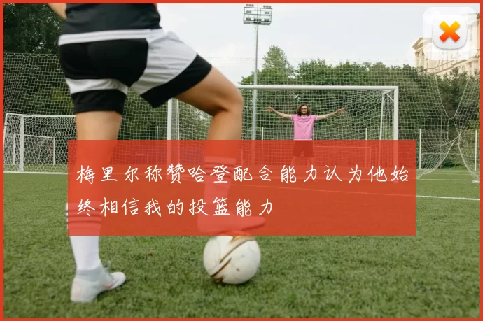 梅里尔称赞哈登配合能力认为他始终相信我的投篮能力