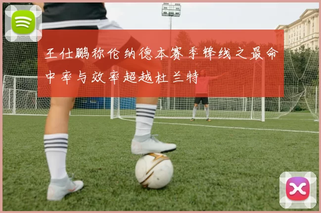 王仕鹏称伦纳德本赛季锋线之最命中率与效率超越杜兰特