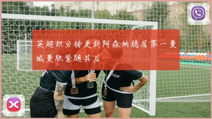 英超积分榜更新阿森纳稳居第一曼城曼联紧随其后