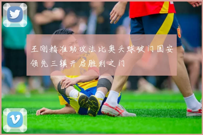 王刚精准助攻法比奥头球破门国安领先三镇开启胜利之门