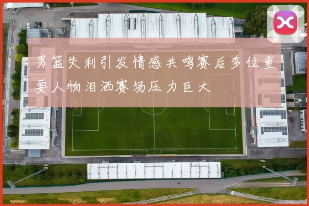 男篮失利引发情感共鸣赛后多位重要人物泪洒赛场压力巨大