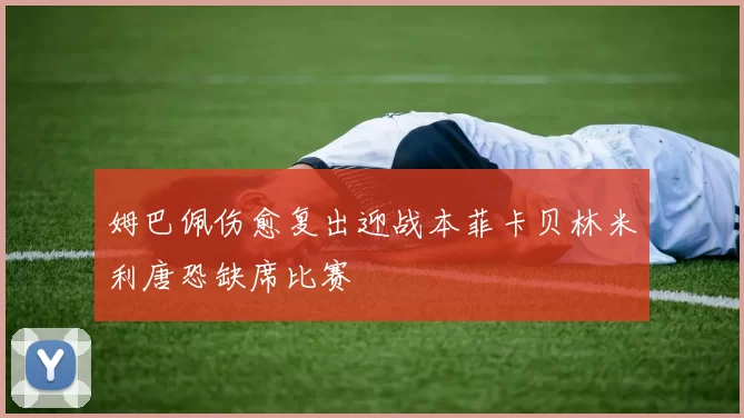 姆巴佩伤愈复出迎战本菲卡贝林米利唐恐缺席比赛