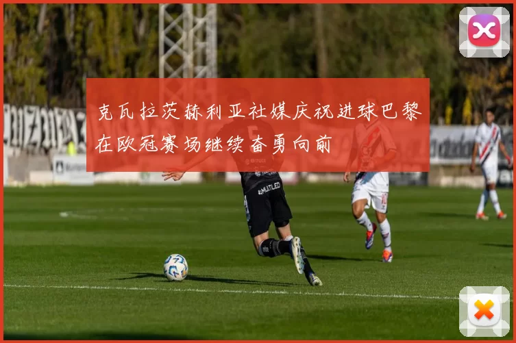 克瓦拉茨赫利亚社媒庆祝进球巴黎在欧冠赛场继续奋勇向前