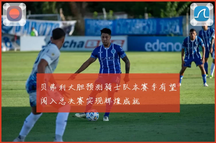 贝弗利大胆预测骑士队本赛季有望闯入总决赛实现辉煌成就