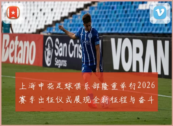 上海申花足球俱乐部隆重举行2026赛季出征仪式展现全新征程与奋斗目标
