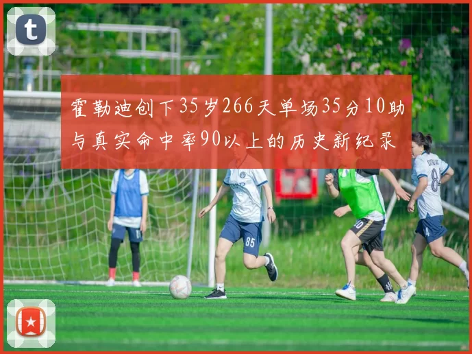 霍勒迪创下35岁266天单场35分10助与真实命中率90以上的历史新纪录