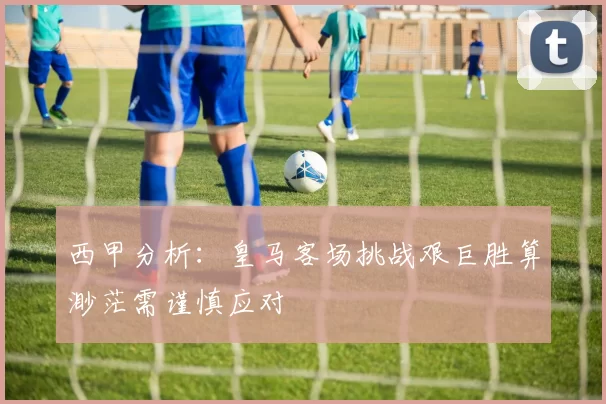 西甲分析：皇马客场挑战艰巨胜算渺茫需谨慎应对