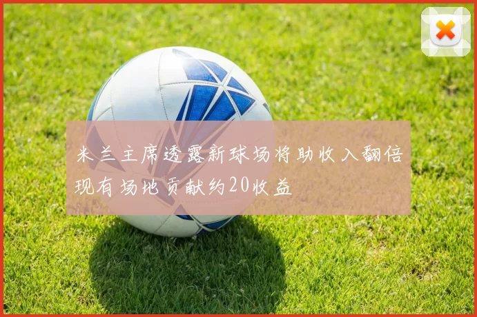 米兰主席透露新球场将助收入翻倍现有场地贡献约20收益