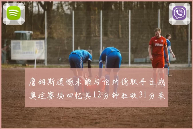 詹姆斯遗憾未能与伦纳德联手出战奥运赛场回忆其12分钟狂砍31分表现